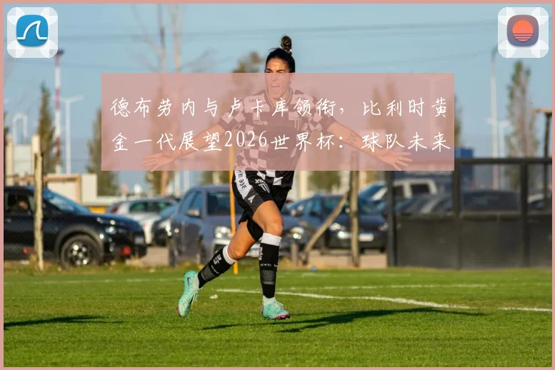 德布劳内与卢卡库领衔，比利时黄金一代展望2026世界杯：球队未来前景、阵容分析与核心球员关系解读