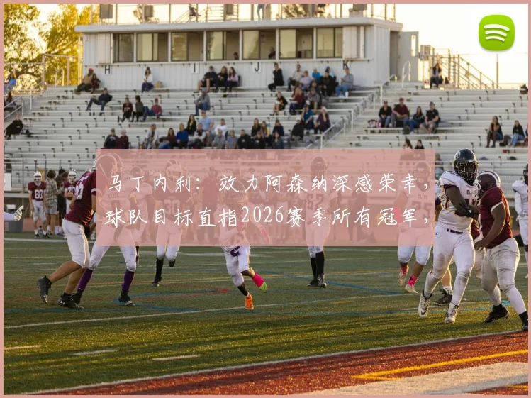 马丁内利：效力阿森纳深感荣幸，球队目标直指2026赛季所有冠军，附其周薪与合同关键信息解读