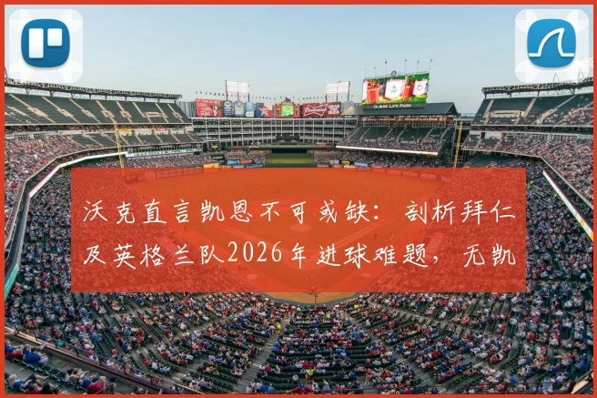 沃克直言凯恩不可或缺：剖析拜仁及英格兰队2026年进球难题，无凯恩战术体系陷僵局