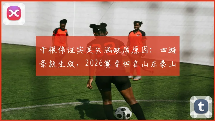 于根伟证实吴兴涵缺席原因：回避条款生效，2026赛季坦言山东泰山实力分析