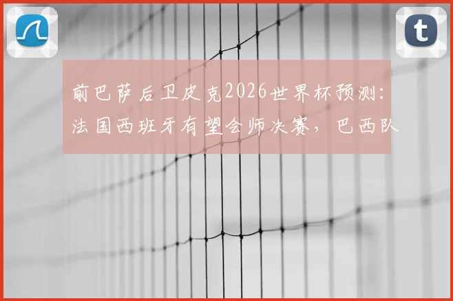 前巴萨后卫皮克2026世界杯预测：法国西班牙有望会师决赛，巴西队或再次让球迷失望