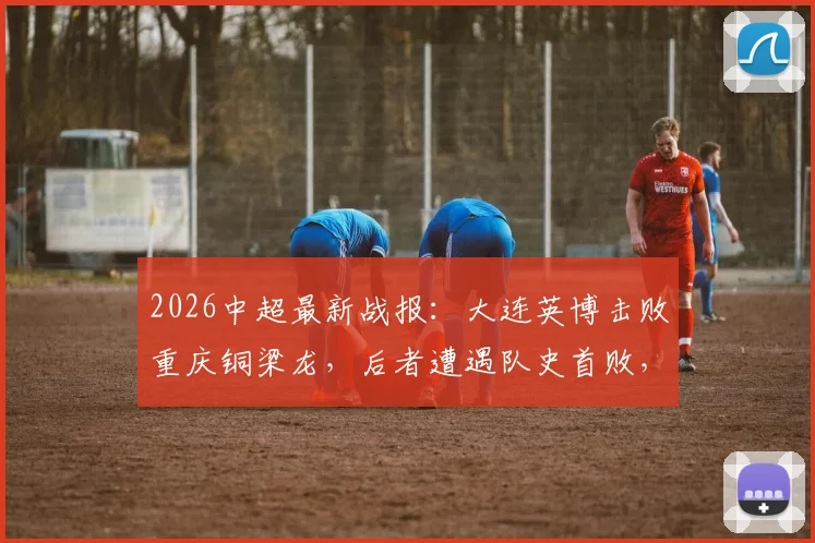 2026中超最新战报：大连英博击败重庆铜梁龙，后者遭遇队史首败，双方积分追平关键战解读
