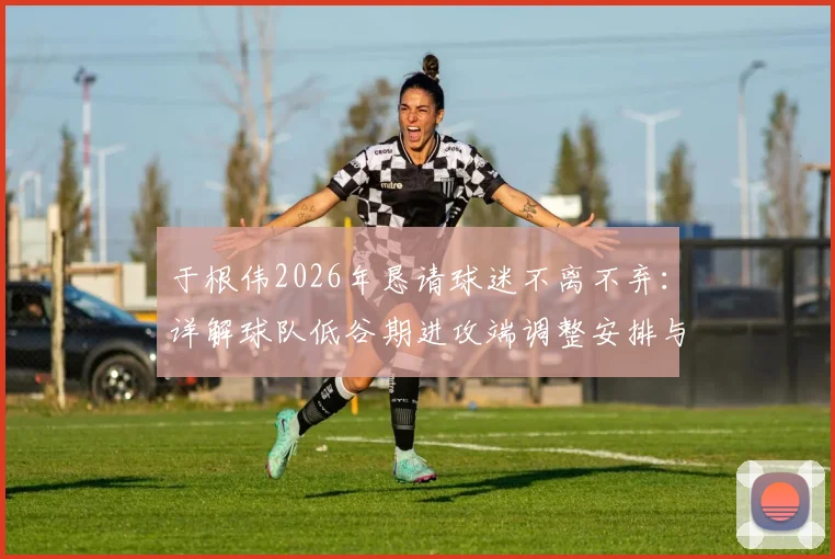 于根伟2026年恳请球迷不离不弃：详解球队低谷期进攻端调整安排与未来出路