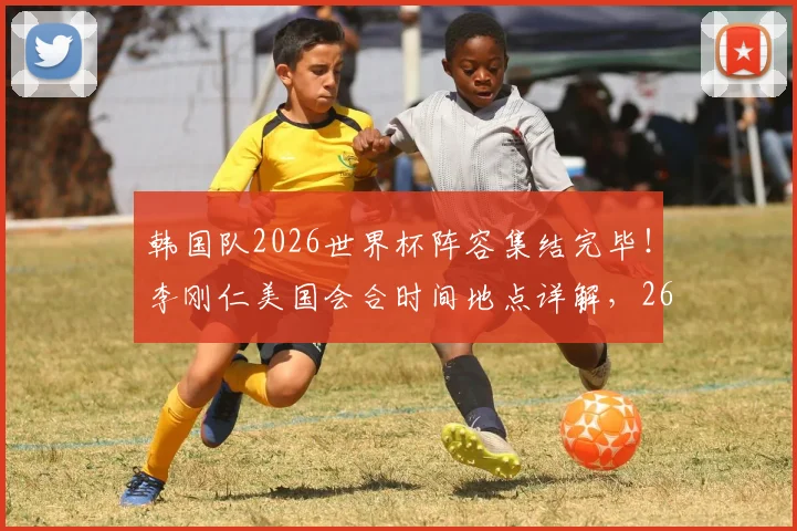 韩国队2026世界杯阵容集结完毕！李刚仁美国会合时间地点详解，26人完整名单出炉